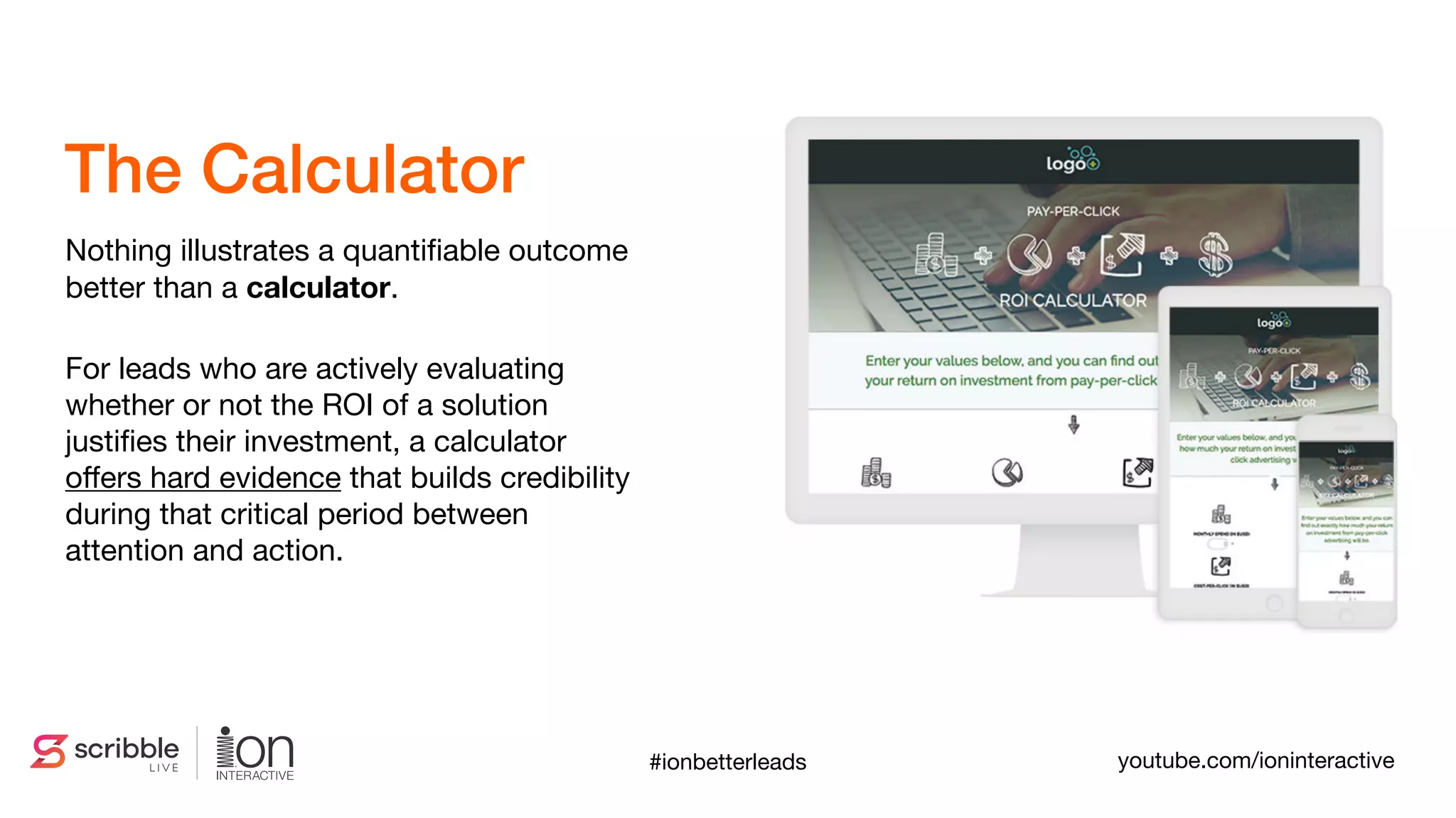 Nothing illustrates a quantiﬁable outcome
better than a calculator. 

For leads who are actively evaluating
whether or not the ROI of a solution
justiﬁes their investment, a calculator
oﬀers hard evidence that builds credibility
during that critical period between
attention and action.
The Calculator
#ionbetterleads youtube.com/ioninteractive
 