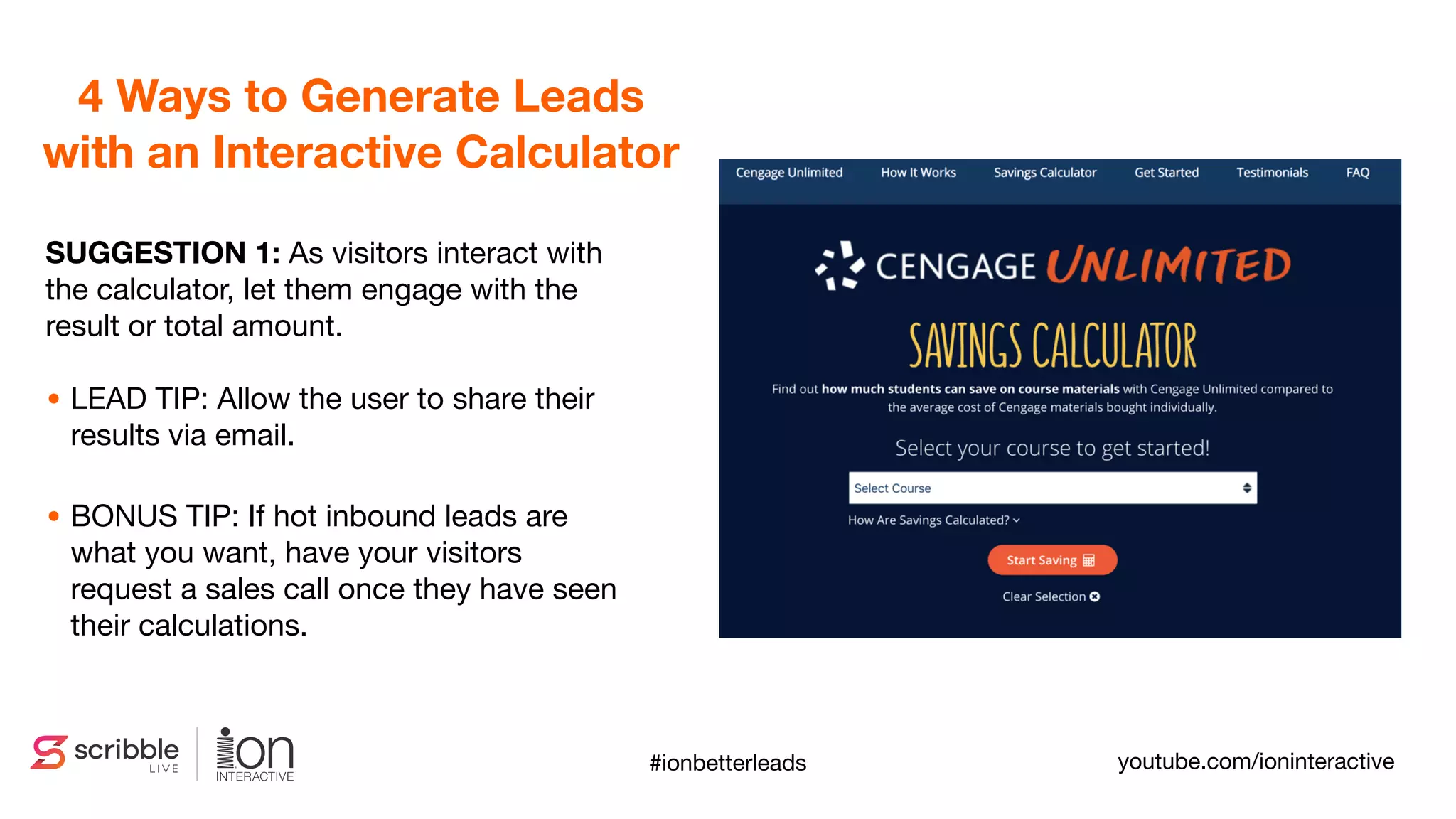 SUGGESTION 1: As visitors interact with
the calculator, let them engage with the
result or total amount.
• LEAD TIP: Allow the user to share their
results via email.

• BONUS TIP: If hot inbound leads are
what you want, have your visitors
request a sales call once they have seen
their calculations.
4 Ways to Generate Leads
with an Interactive Calculator
#ionbetterleads youtube.com/ioninteractive
 