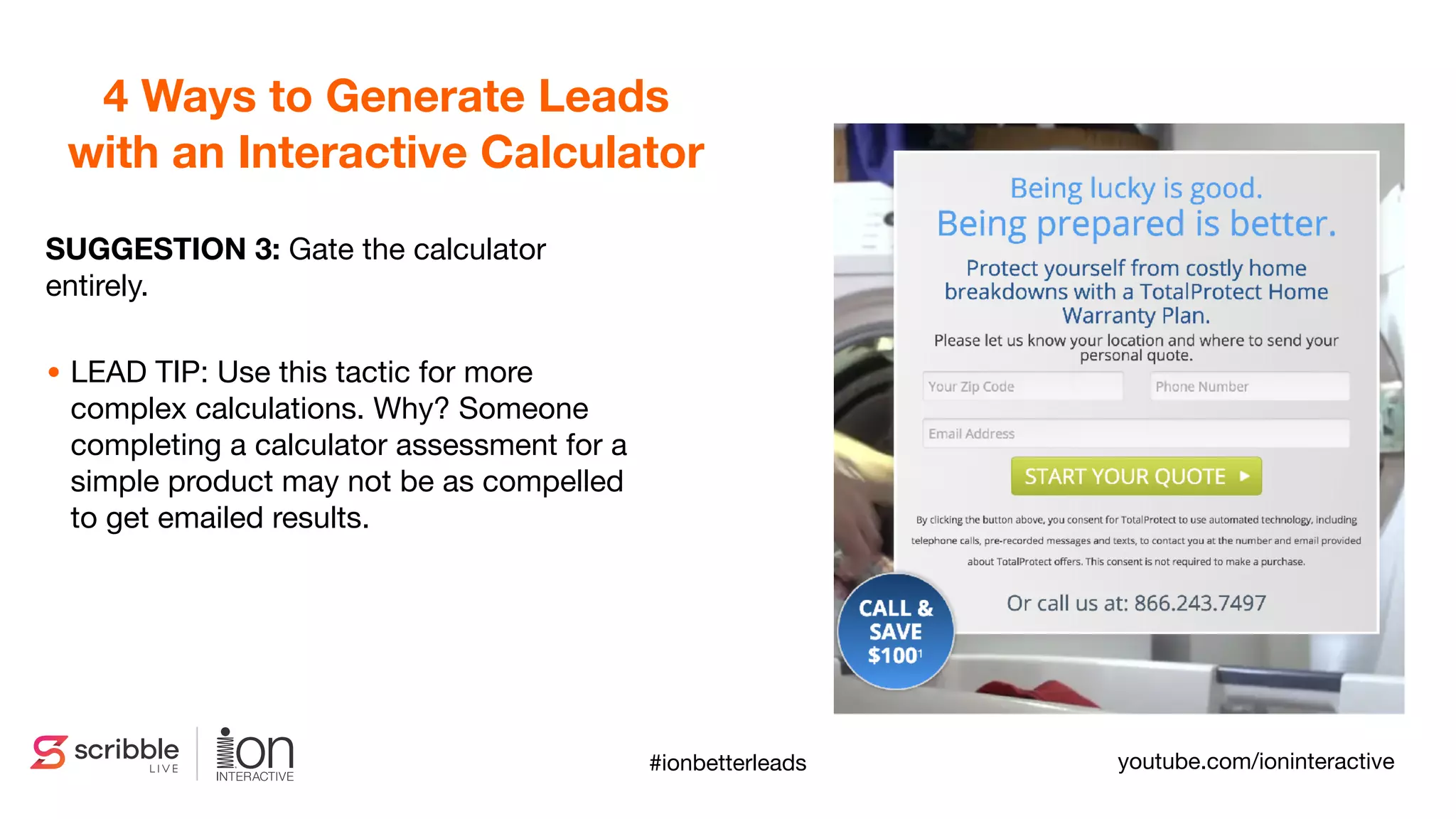 SUGGESTION 3: Gate the calculator
entirely.
• LEAD TIP: Use this tactic for more
complex calculations. Why? Someone
completing a calculator assessment for a
simple product may not be as compelled
to get emailed results.
4 Ways to Generate Leads
with an Interactive Calculator
youtube.com/ioninteractive#ionbetterleads
 