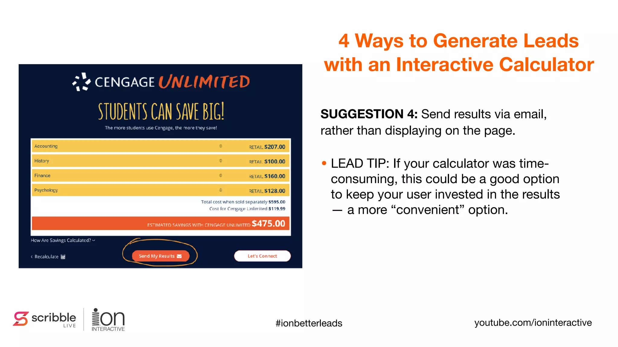 SUGGESTION 4: Send results via email,
rather than displaying on the page.

• LEAD TIP: If your calculator was time-
consuming, this could be a good option
to keep your user invested in the results
— a more “convenient” option.
4 Ways to Generate Leads
with an Interactive Calculator
youtube.com/ioninteractive#ionbetterleads
 