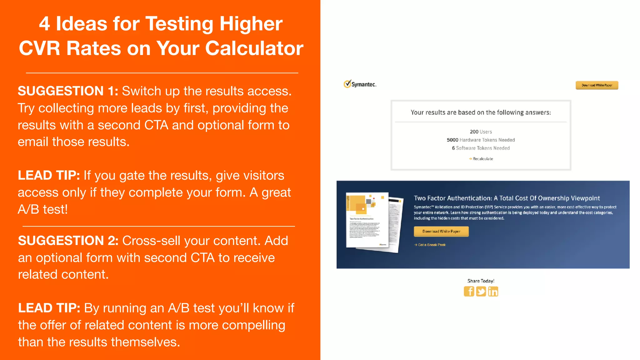 4 Ideas for Testing Higher
CVR Rates on Your Calculator
SUGGESTION 1: Switch up the results access.
Try collecting more leads by ﬁrst, providing the
results with a second CTA and optional form to
email those results.

LEAD TIP: If you gate the results, give visitors
access only if they complete your form. A great
A/B test!
SUGGESTION 2: Cross-sell your content. Add
an optional form with second CTA to receive
related content.

LEAD TIP: By running an A/B test you’ll know if
the oﬀer of related content is more compelling
than the results themselves.
 