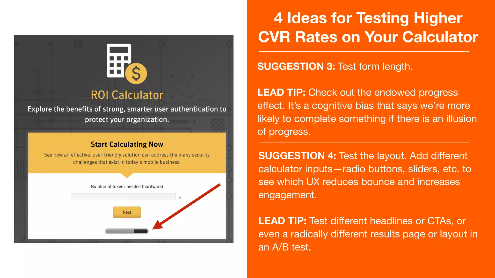 4 Ideas for Testing Higher
CVR Rates on Your Calculator
SUGGESTION 3: Test form length.

LEAD TIP: Check out the endowed progress
eﬀect. It’s a cognitive bias that says we’re more
likely to complete something if there is an illusion
of progress.
SUGGESTION 4: Test the layout. Add diﬀerent
calculator inputs—radio buttons, sliders, etc. to
see which UX reduces bounce and increases
engagement.

LEAD TIP: Test diﬀerent headlines or CTAs, or
even a radically diﬀerent results page or layout in
an A/B test.
 