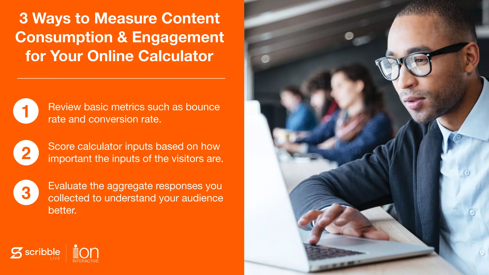 3 Ways to Measure Content
Consumption & Engagement
for Your Online Calculator
Review basic metrics such as bounce
rate and conversion rate.

Score calculator inputs based on how
important the inputs of the visitors are.

Evaluate the aggregate responses you
collected to understand your audience
better.
1
2
3
 