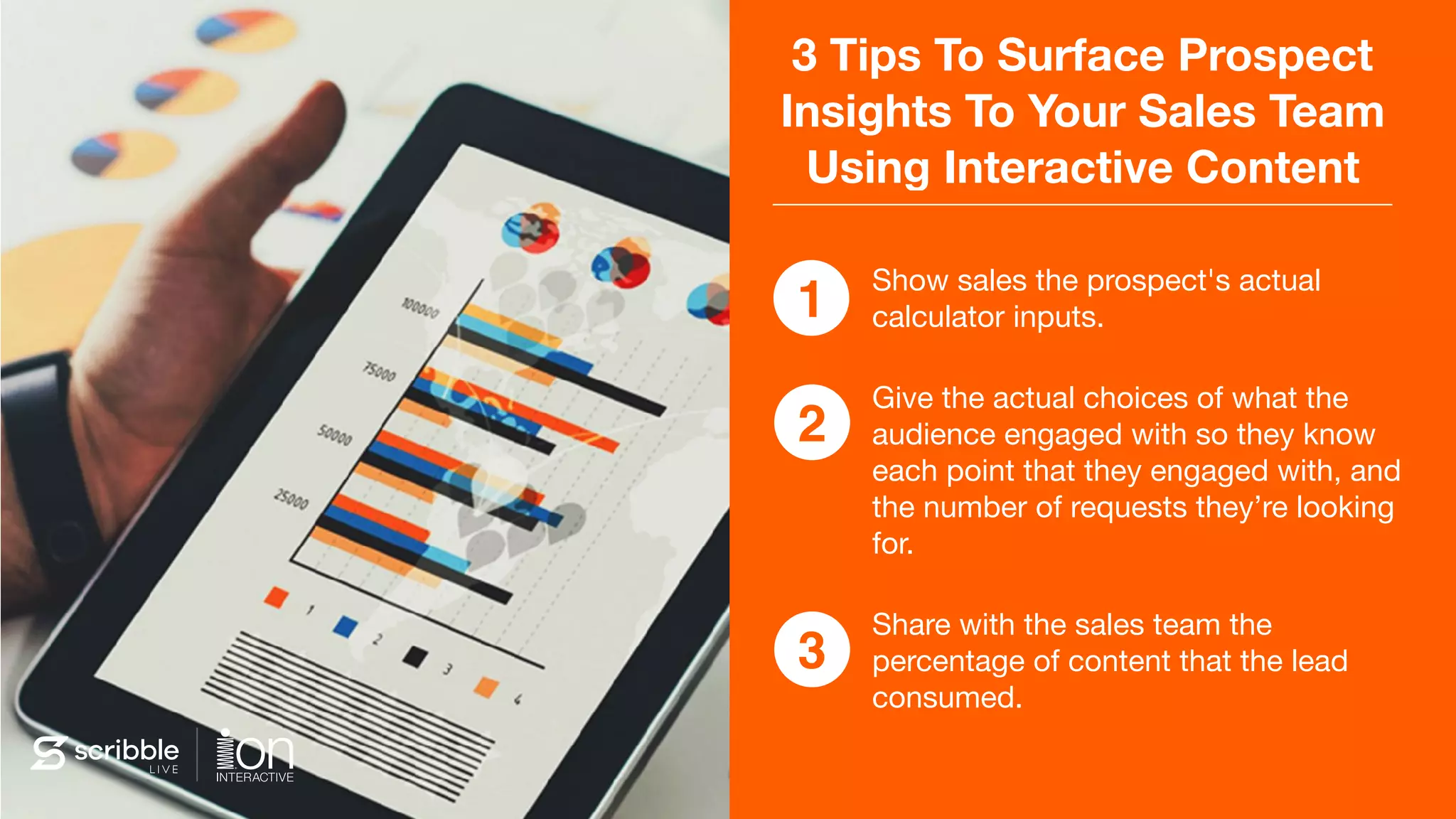 3 Tips To Surface Prospect
Insights To Your Sales Team
Using Interactive Content
Show sales the prospect's actual
calculator inputs.

Give the actual choices of what the
audience engaged with so they know
each point that they engaged with, and
the number of requests they’re looking
for.

Share with the sales team the
percentage of content that the lead
consumed.
1
2
3
 