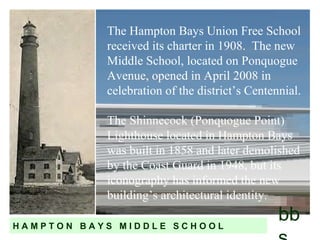 The Hampton Bays Union Free School received its charter in 1908.  The new Middle School, located on Ponquogue Avenue, opened in April 2008 in celebration of the district’s Centennial. The Shinnecock (Ponquogue Point) Lighthouse located in Hampton Bays was built in 1858 and later demolished by the Coast Guard in 1948, but its iconography has informed the new building’s architectural identity. bbs H A M P T O N  B A Y S  M I D D L E  S C H O O L 