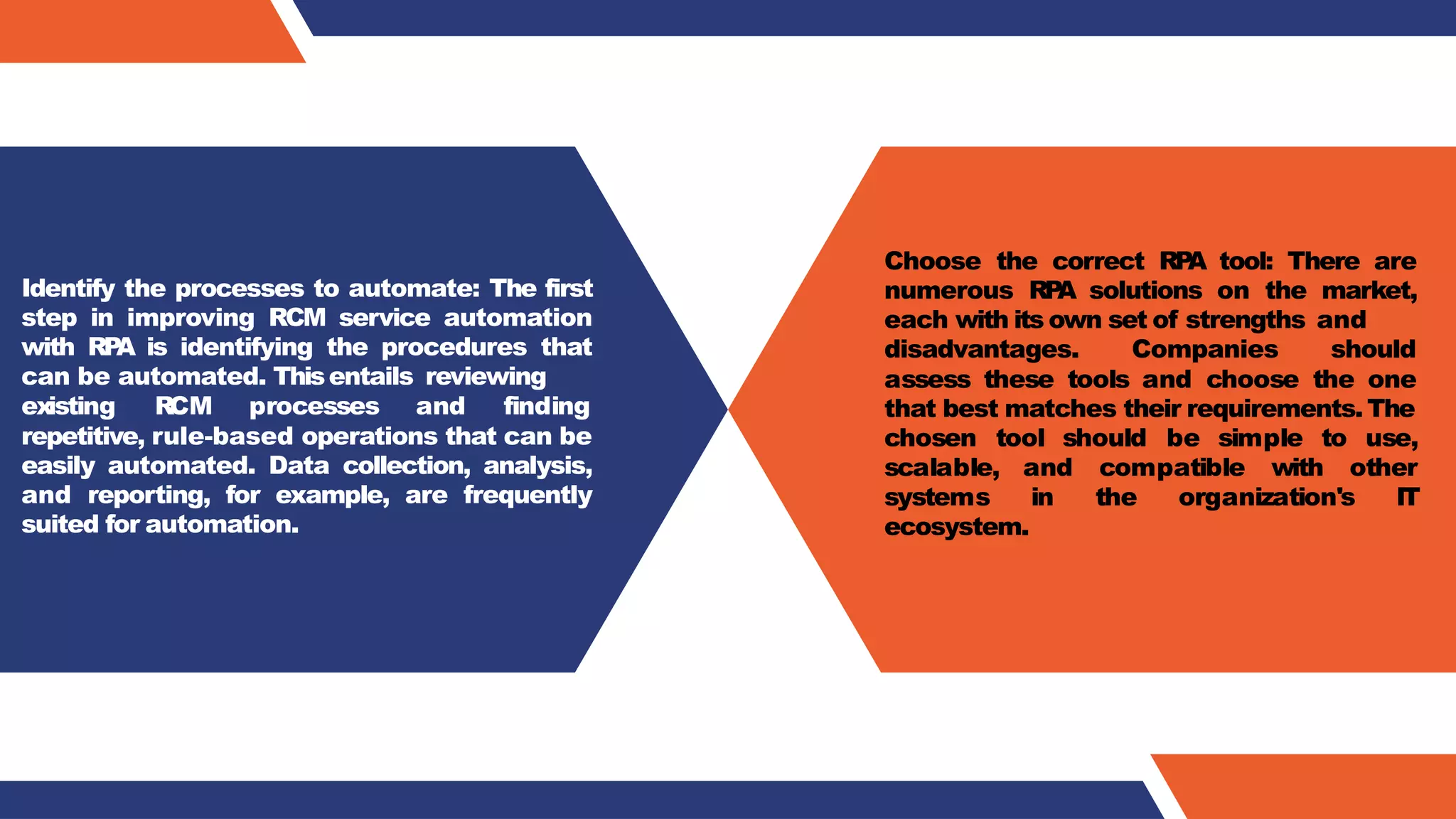 Identify the processes to automate: The first
step in improving RCM service automation
with RP
A is identifying the procedures that
can be automated. Thisentails reviewing
existing RCM processes and finding
repetitive, rule-based operations that can be
easily automated. Data collection, analysis,
and reporting, for example, are frequently
suited for automation.
Choose the correct RP
A tool: There are
numerous RP
A solutions on the market,
each with its own set of strengths and
disadvantages. Companies should
assess these tools and choose the one
that best matches their requirements.The
chosen tool should be simple to use,
scalable, and compatible with other
systems in the organization's IT
ecosystem.
 
