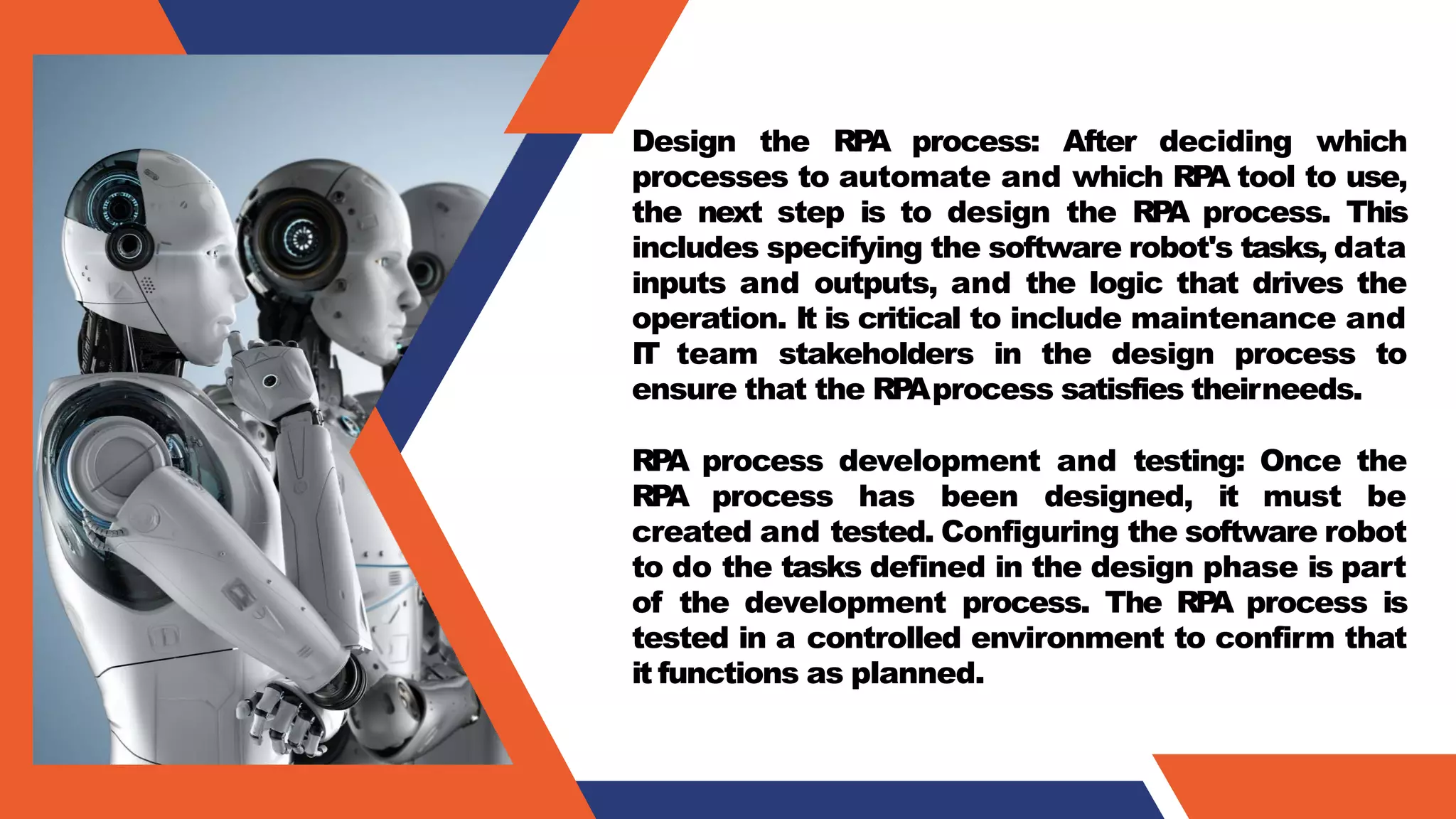 Design the RP
A process: After deciding which
processes to automate and which RP
A tool to use,
the next step is to design the RP
A process. This
includes specifying the software robot's tasks, data
inputs and outputs, and the logic that drives the
operation. It is critical to include maintenance and
IT team stakeholders in the design process to
ensure that the RP
Aprocess satisfies theirneeds.
RP
A process development and testing: Once the
RP
A process has been designed, it must be
created and tested. Configuring the software robot
to do the tasks defined in the design phase is part
of the development process. The RP
A process is
tested in a controlled environment to confirm that
it functions as planned.
 