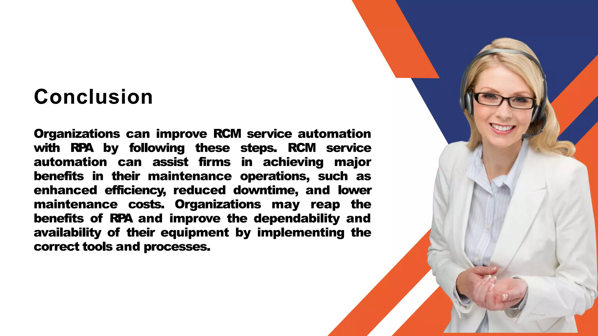 Conclusion
Organizations can improve RCM service automation
with RP
A by following these steps. RCM service
automation can assist firms in achieving major
benefits in their maintenance operations, such as
enhanced efficiency, reduced downtime, and lower
maintenance costs. Organizations may reap the
benefits of RP
A and improve the dependability and
availability of their equipment by implementing the
correct tools and processes.
 