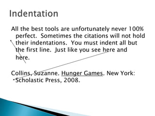 All the best tools are unfortunately never 100% perfect.  Sometimes the citations will not hold their indentations.  You must indent all but the first line.  Just like you see here and here.  Collins, Suzanne. Hunger Games. New York: Scholastic Press, 2008. Indentation