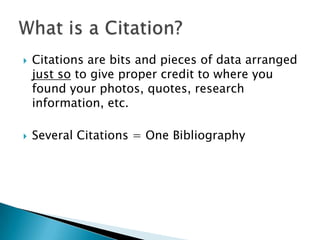 Citations are bits and pieces of data arranged just so to give proper credit to where you found your photos, quotes, research information, etc. Several Citations = One BibliographyWhat is a Citation?