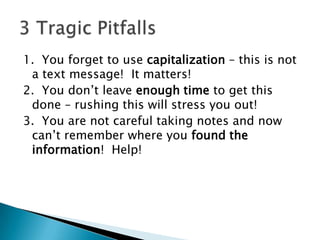 1.  You forget to use capitalization – this is not a text message!  It matters!2.  You don’t leave enough time to get this done – rushing this will stress you out!3.  You are not careful taking notes and now can’t remember where you found the information!  Help!3 Tragic Pitfalls