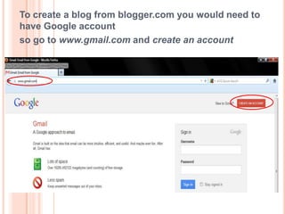 To create a blog from blogger.com you would need to
have Google account
so go to www.gmail.com and create an account
 