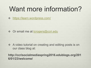 Want more information?
https://learn.wordpress.com/
Or email me at lcrogers@ccri.edu
A video tutorial on creating and editing posts is on
our class blog at:
http://ccrisocialmediaspring2016.edublogs.org/201
6/01/23/welcome/