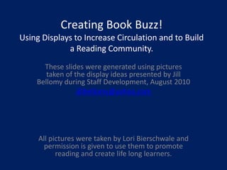 Creating Book Buzz!Using Displays to Increase Circulation and to Build a Reading Community. These slides were generated using pictures taken of the display ideas presented by Jill Bellomy during Staff Development, August 2010 jillbellomy@yahoo.com All pictures were taken by Lori Bierschwale and permission is given to use them to promote reading and create life long learners. 