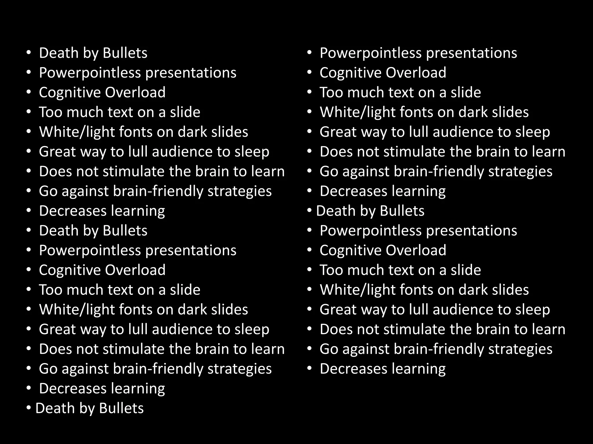 • Death by Bullets                        • Powerpointless presentations
• Powerpointless presentations            • Cognitive Overload
• Cognitive Overload                      • Too much text on a slide
• Too much text on a slide                • White/light fonts on dark slides
• White/light fonts on dark slides        • Great way to lull audience to sleep
• Great way to lull audience to sleep     • Does not stimulate the brain to learn
• Does not stimulate the brain to learn   • Go against brain-friendly strategies
• Go against brain-friendly strategies    • Decreases learning
• Decreases learning                      • Death by Bullets
• Death by Bullets                        • Powerpointless presentations
• Powerpointless presentations            • Cognitive Overload
• Cognitive Overload                      • Too much text on a slide
• Too much text on a slide                • White/light fonts on dark slides
• White/light fonts on dark slides        • Great way to lull audience to sleep
• Great way to lull audience to sleep     • Does not stimulate the brain to learn
• Does not stimulate the brain to learn   • Go against brain-friendly strategies
• Go against brain-friendly strategies    • Decreases learning
• Decreases learning
• Death by Bullets
 