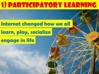 1) Participatory Learning

Internet changed how we all
learn, play, socialize
engage in life
 