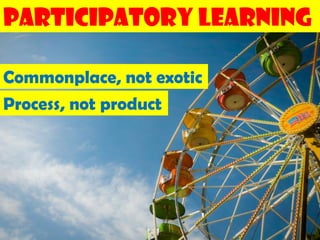 Participatory Learning

Commonplace, not exotic
Process, not product
 