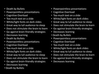 • Death by Bullets                        • Powerpointless presentations
• Powerpointless presentations            • Cognitive Overload
• Cognitive Overload                      • Too much text on a slide
• Too much text on a slide                • White/light fonts on dark slides
• White/light fonts on dark slides        • Great way to lull audience to sleep
• Great way to lull audience to sleep     • Does not stimulate the brain to learn
• Does not stimulate the brain to learn   • Go against brain-friendly strategies
• Go against brain-friendly strategies    • Decreases learning
• Decreases learning                      • Death by Bullets
• Death by Bullets                        • Powerpointless presentations
• Powerpointless presentations            • Cognitive Overload
• Cognitive Overload                      • Too much text on a slide
• Too much text on a slide                • White/light fonts on dark slides
• White/light fonts on dark slides        • Great way to lull audience to sleep
• Great way to lull audience to sleep     • Does not stimulate the brain to learn
• Does not stimulate the brain to learn   • Go against brain-friendly strategies
• Go against brain-friendly strategies    • Decreases learning
• Decreases learning
• Death by Bullets
 