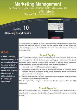 Marketing Management
          By Philip, Kevin Lane Keller, Abraham Koshy, Mithileshwar Jha

            logo copy.tif
                                    SUMMARY by




                 Chapter           10
     Creating Brand Equity


                            It is important for the marketer to create a strong brand and maintain customer loyalty. This
                            chapter talks about the concepts of brand and how branding works. We will understand
                            what brand equity is, how it is built and measured as well as the decisions involved in
                            branding strategy.
Brand:
A name, term, sign,
                                                              Brand Equity
                            Added value endowed on products and services. Reflected in way consumers think, feel and
symbol or design, or a act with respect to a brand. Customer based brand equity – differential effect brand
combination of them, knowledge has on customer response to the marketing of a brand. Maybe positive or
intended to identify        negative depending on how consumers respond. It has three key ingredients –
                            •   Brand equity arises from differences in customer response
the goods or services
                            •   Differences in response are a result of consumer’s knowledge of the brand. Brand
of one seller or group
                                Knowledge consists of all thoughts, feelings, images, experiences, beliefs and so on that
of sellers and to               become associated with the brand
differentiate them          •   The differential response is reflected in perceptions, preferences and behaviour related
from those of                   to all aspects of the marketing of the brand
                            Marketer must build a strong brand that ensures that the consumers have the right
competitors.
                            experiences.


                                                            Brand Promise
                            Marketer’s vision of what the brand must be and do for the consumers. The true and future
                            value depends on customers, their brand knowledge and their likely response to marketing
                            activity.
 