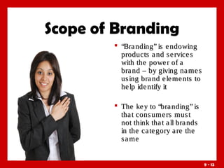 Scope of Branding
 “Bra nding” is e ndowing
products a nd s e rvice s
with the powe r of a
bra nd – by giving na me s
us ing bra nd e le me nts to
he lp ide ntify it
 The ke y to “bra nding” is
tha t cons ume rs mus t
not think tha t a ll bra nds
in the ca te gory a re the
s a me

9 - 12

 