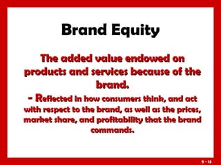 Brand Equity
The added value endowed on
products and services because of the
brand.
- Reflected in how consumers think, and act
with respect to the brand, as well as the prices,
market share, and profitability that the brand
commands.

9 - 13

 
