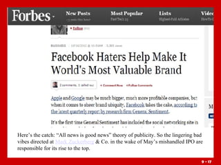 Here’s the catch: “All news is good news” theory of publicity. So the lingering bad
vibes directed at Mark Zuckerberg & Co. in the wake of May’s mishandled IPO are
responsible for its rise to the top.
9 - 17

 