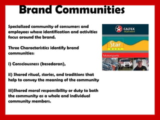 Brand Communities
Specialized community of consumers and
employees whose identification and activities
focus around the brand.
Three Characteristics identify brand
communities:
i) Consciousness (kesedaran),
ii) Shared ritual, stories, and traditions that
help to convey the meaning of the community
iii)Shared moral responsibility or duty to both
the community as a whole and individual
community members.

 