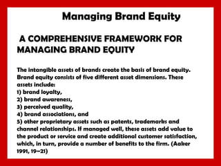 Managing Brand Equity
A COMPREHENSIVE FRAMEWORK FOR
MANAGING BRAND EQUITY
The intangible assets of brands create the basis of brand equity.
Brand equity consists of five different asset dimensions. These
assets include:
1) brand loyalty,
2) brand awareness,
3) perceived quality,
4) brand associations, and
5) other proprietary assets such as patents, trademarks and
channel relationships. If managed well, these assets add value to
the product or service and create additional customer satisfaction,
which, in turn, provide a number of benefits to the firm. (Aaker
1991, 19–21)

 