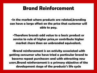 Brand Reinforcement
-In the market where products are related,branding
can have a large effect on the price that customer will
able to pay.
-Therefore brands add value to a basic product or
service to rule of higher price,or contribute higher
market share than an unbranded equivalent.
-Brand reinforcement is an activity associated with
getting consumer who have tried a particular brand to
become repeat purchasers and with attracting new
users.Brand reinforcement is a primary objective of the
development stage of the products’s life cycle

 