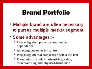 Brand Portfolio
• Multiple bra nd a re ofte n ne ce s s a ry
to purs ue multiple ma rke t s e gme nt
• S ome a dva nta ge s : Incre a s ing s he lf pre s e nce a nd re ta ile r
de pe nde nce
 Attra cting cus tome r for va rie ty
 Incre a s ing inte rna l compe tition within the firm
 Economie s of s ca le in a dve rtis ing, s a le s ,
me rcha ndis ing a nd phys ica l dis tribution

 