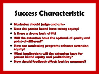 Success Characteristic
•
•
•
•

Marketers should judge and ask:Does the parent brand have strong equity?
Is there a strong basis of fit?
Will the extension have the optimal-of-parity and
point-of-different?
• How can marketing programs enhance extension
equity?
• What implications will the extension have for
parent brand equity and profitability?
• How should feedback effects best be managed?

 
