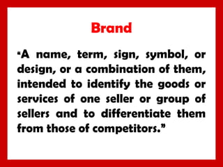 Brand
“A

name, term, sign, symbol, or
design, or a combination of them,
intended to identify the goods or
services of one seller or group of
sellers and to differentiate them
from those of competitors.”

 