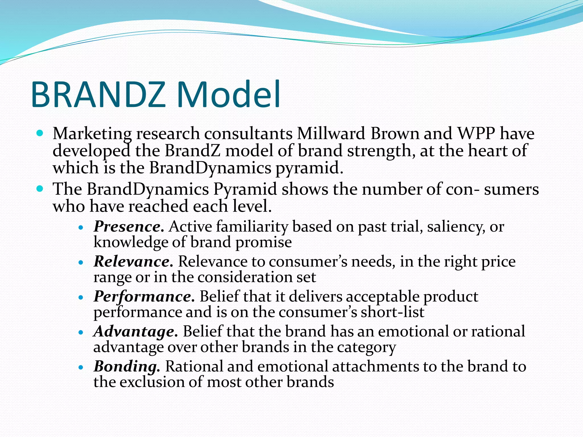 BRANDZ Model
 Marketing research consultants Millward Brown and WPP have
developed the BrandZ model of brand strength, at the heart of
which is the BrandDynamics pyramid.
 The BrandDynamics Pyramid shows the number of con- sumers
who have reached each level.
 Presence. Active familiarity based on past trial, saliency, or
knowledge of brand promise
 Relevance. Relevance to consumer’s needs, in the right price
range or in the consideration set
 Performance. Belief that it delivers acceptable product
performance and is on the consumer’s short-list
 Advantage. Belief that the brand has an emotional or rational
advantage over other brands in the category
 Bonding. Rational and emotional attachments to the brand to
the exclusion of most other brands
 
