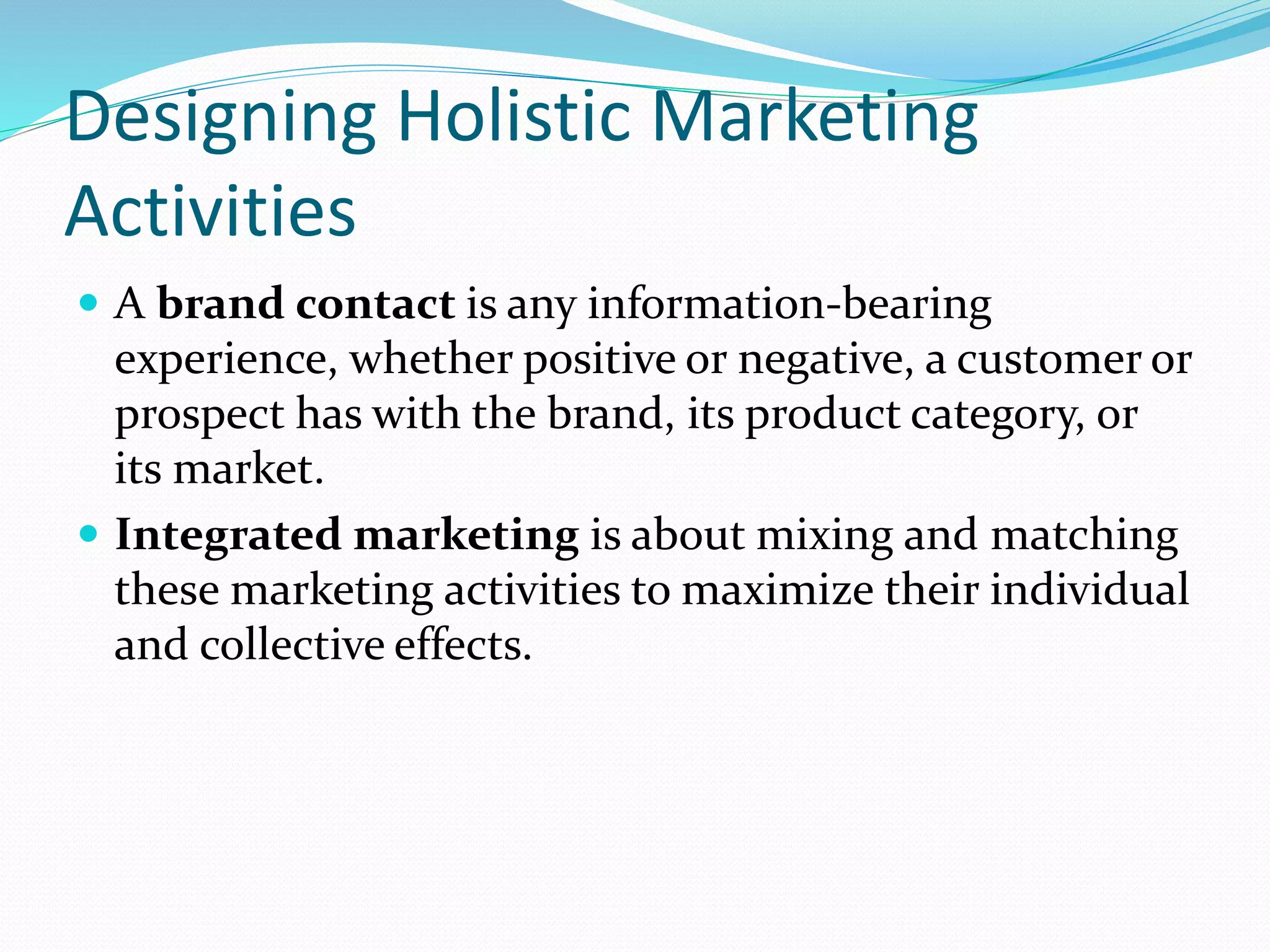 Designing Holistic Marketing
Activities
 A brand contact is any information-bearing
experience, whether positive or negative, a customer or
prospect has with the brand, its product category, or
its market.
 Integrated marketing is about mixing and matching
these marketing activities to maximize their individual
and collective effects.
 
