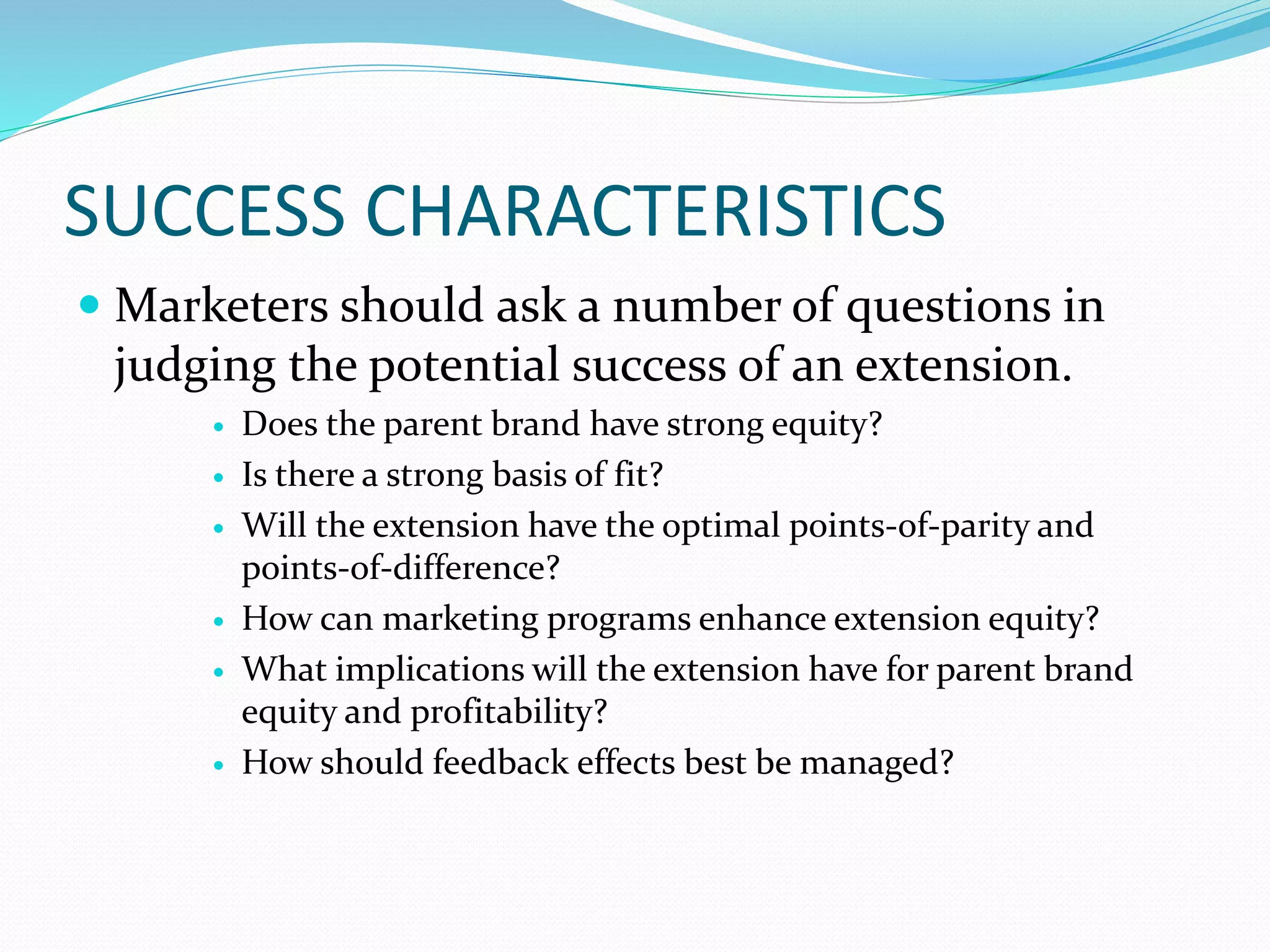 SUCCESS CHARACTERISTICS
 Marketers should ask a number of questions in
judging the potential success of an extension.
 Does the parent brand have strong equity?
 Is there a strong basis of fit?
 Will the extension have the optimal points-of-parity and
points-of-difference?
 How can marketing programs enhance extension equity?
 What implications will the extension have for parent brand
equity and profitability?
 How should feedback effects best be managed?
 