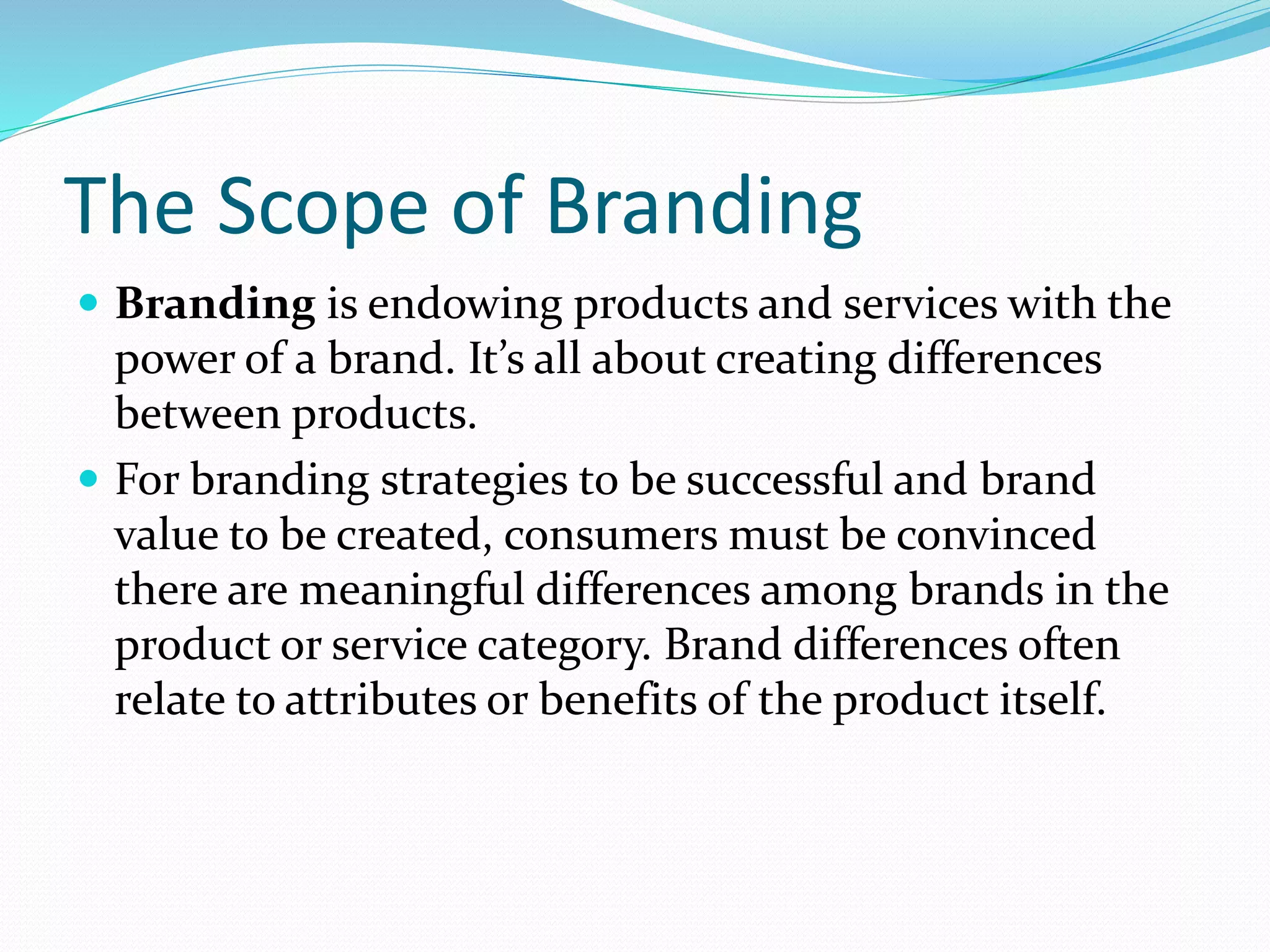 The Scope of Branding
 Branding is endowing products and services with the
power of a brand. It’s all about creating differences
between products.
 For branding strategies to be successful and brand
value to be created, consumers must be convinced
there are meaningful differences among brands in the
product or service category. Brand differences often
relate to attributes or benefits of the product itself.
 