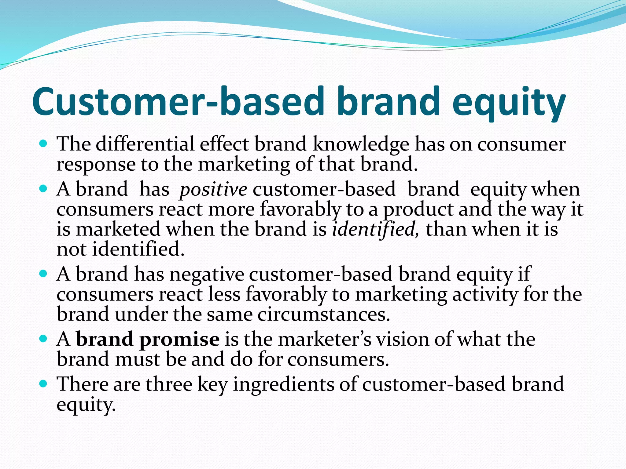 Customer-based brand equity
 The differential effect brand knowledge has on consumer
response to the marketing of that brand.
 A brand has positive customer-based brand equity when
consumers react more favorably to a product and the way it
is marketed when the brand is identified, than when it is
not identified.
 A brand has negative customer-based brand equity if
consumers react less favorably to marketing activity for the
brand under the same circumstances.
 A brand promise is the marketer’s vision of what the
brand must be and do for consumers.
 There are three key ingredients of customer-based brand
equity.
 