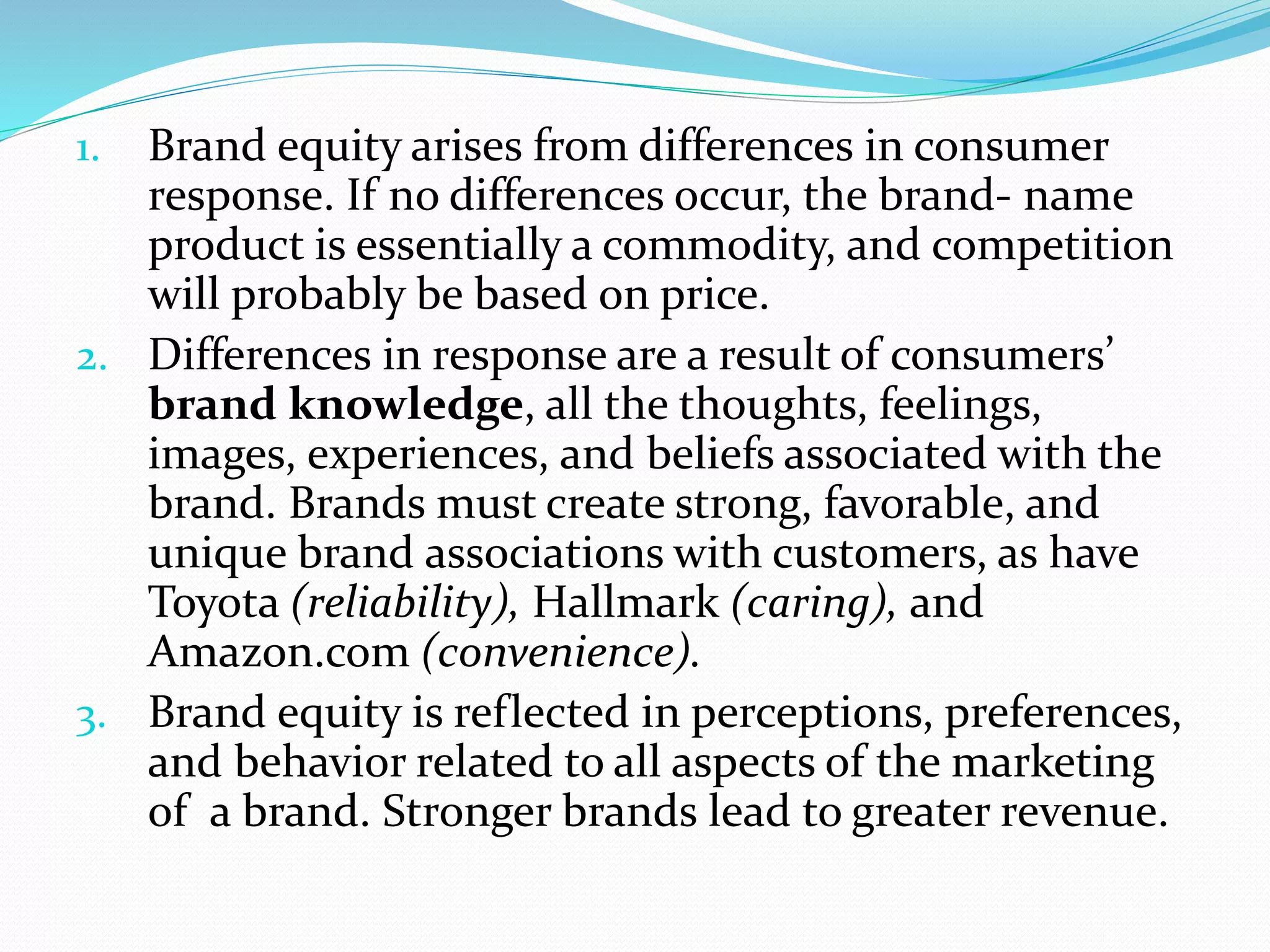 1. Brand equity arises from differences in consumer
response. If no differences occur, the brand- name
product is essentially a commodity, and competition
will probably be based on price.
2. Differences in response are a result of consumers’
brand knowledge, all the thoughts, feelings,
images, experiences, and beliefs associated with the
brand. Brands must create strong, favorable, and
unique brand associations with customers, as have
Toyota (reliability), Hallmark (caring), and
Amazon.com (convenience).
3. Brand equity is reflected in perceptions, preferences,
and behavior related to all aspects of the marketing
of a brand. Stronger brands lead to greater revenue.
 