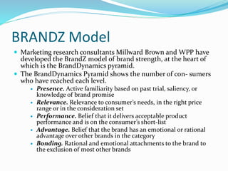 BRANDZ Model
 Marketing research consultants Millward Brown and WPP have
developed the BrandZ model of brand strength, at the heart of
which is the BrandDynamics pyramid.
 The BrandDynamics Pyramid shows the number of con- sumers
who have reached each level.
 Presence. Active familiarity based on past trial, saliency, or
knowledge of brand promise
 Relevance. Relevance to consumer’s needs, in the right price
range or in the consideration set
 Performance. Belief that it delivers acceptable product
performance and is on the consumer’s short-list
 Advantage. Belief that the brand has an emotional or rational
advantage over other brands in the category
 Bonding. Rational and emotional attachments to the brand to
the exclusion of most other brands
 
