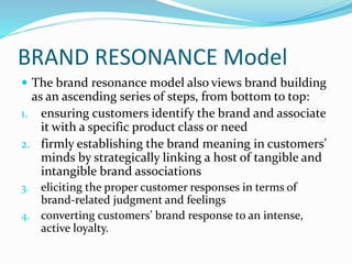 BRAND RESONANCE Model
 The brand resonance model also views brand building
as an ascending series of steps, from bottom to top:
1. ensuring customers identify the brand and associate
it with a specific product class or need
2. firmly establishing the brand meaning in customers’
minds by strategically linking a host of tangible and
intangible brand associations
3. eliciting the proper customer responses in terms of
brand-related judgment and feelings
4. converting customers’ brand response to an intense,
active loyalty.
 