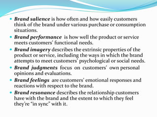  Brand salience is how often and how easily customers
think of the brand under various purchase or consumption
situations.
 Brand performance is how well the product or service
meets customers’ functional needs.
 Brand imagery describes the extrinsic properties of the
product or service, including the ways in which the brand
attempts to meet customers’ psychological or social needs.
 Brand judgments focus on customers’ own personal
opinions and evaluations.
 Brand feelings are customers’ emotional responses and
reactions with respect to the brand.
 Brand resonance describes the relationship customers
have with the brand and the extent to which they feel
they’re “in sync” with it.
 