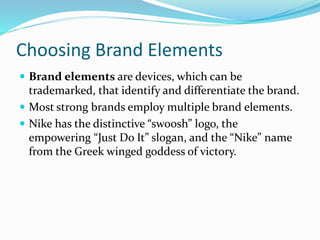 Choosing Brand Elements
 Brand elements are devices, which can be
trademarked, that identify and differentiate the brand.
 Most strong brands employ multiple brand elements.
 Nike has the distinctive “swoosh” logo, the
empowering “Just Do It” slogan, and the “Nike” name
from the Greek winged goddess of victory.
 