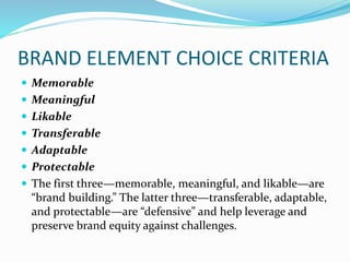 BRAND ELEMENT CHOICE CRITERIA
 Memorable
 Meaningful
 Likable
 Transferable
 Adaptable
 Protectable
 The first three—memorable, meaningful, and likable—are
“brand building.” The latter three—transferable, adaptable,
and protectable—are “defensive” and help leverage and
preserve brand equity against challenges.
 