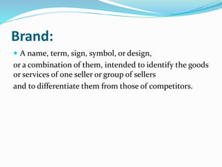  A name, term, sign, symbol, or design,
or a combination of them, intended to identify the goods
or services of one seller or group of sellers
and to differentiate them from those of competitors.
Brand:
 