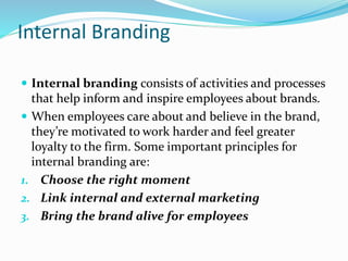 Internal Branding
 Internal branding consists of activities and processes
that help inform and inspire employees about brands.
 When employees care about and believe in the brand,
they’re motivated to work harder and feel greater
loyalty to the firm. Some important principles for
internal branding are:
1. Choose the right moment
2. Link internal and external marketing
3. Bring the brand alive for employees
 