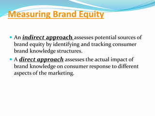 Measuring Brand Equity
 An indirect approach assesses potential sources of
brand equity by identifying and tracking consumer
brand knowledge structures.
 A direct approach assesses the actual impact of
brand knowledge on consumer response to different
aspects of the marketing.
 
