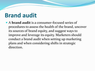 Brand audit
 A brand audit is a consumer-focused series of
procedures to assess the health of the brand, uncover
its sources of brand equity, and suggest ways to
improve and leverage its equity. Marketers should
conduct a brand audit when setting up marketing
plans and when considering shifts in strategic
direction.
 