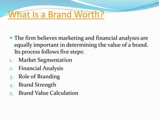 What Is a Brand Worth?
 The firm believes marketing and financial analyses are
equally important in determining the value of a brand.
Its process follows five steps:
1. Market Segmentation
2. Financial Analysis
3. Role of Branding
4. Brand Strength
5. Brand Value Calculation
 