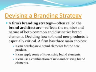 Devising a Branding Strategy
 A firm’s branding strategy—often called the
brand architecture—reflects the number and
nature of both common and distinctive brand
elements. Deciding how to brand new products is
especially critical. A firm has three main choices:
 It can develop new brand elements for the new
product.
 It can apply some of its existing brand elements.
 It can use a combination of new and existing brand
elements.
 
