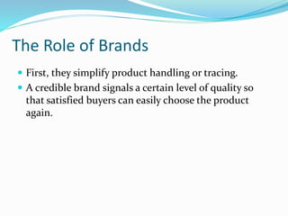The Role of Brands
 First, they simplify product handling or tracing.
 A credible brand signals a certain level of quality so
that satisfied buyers can easily choose the product
again.
 